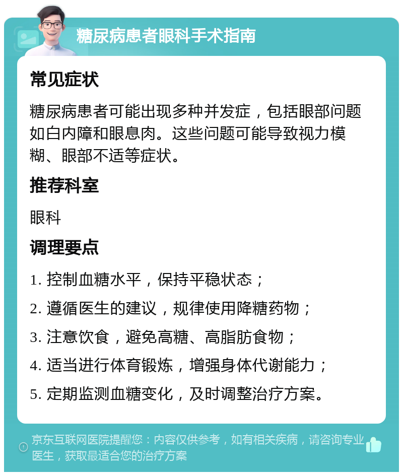 糖尿病患者眼科手术指南 常见症状 糖尿病患者可能出现多种并发症，包括眼部问题如白内障和眼息肉。这些问题可能导致视力模糊、眼部不适等症状。 推荐科室 眼科 调理要点 1. 控制血糖水平，保持平稳状态； 2. 遵循医生的建议，规律使用降糖药物； 3. 注意饮食，避免高糖、高脂肪食物； 4. 适当进行体育锻炼，增强身体代谢能力； 5. 定期监测血糖变化，及时调整治疗方案。