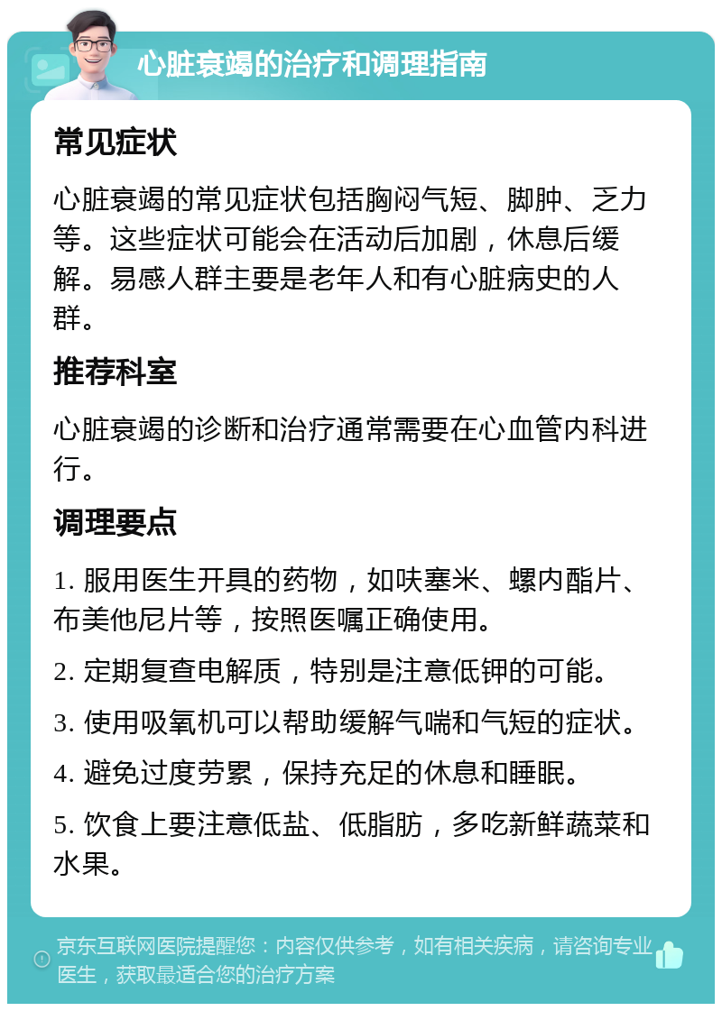 心脏衰竭的治疗和调理指南 常见症状 心脏衰竭的常见症状包括胸闷气短、脚肿、乏力等。这些症状可能会在活动后加剧，休息后缓解。易感人群主要是老年人和有心脏病史的人群。 推荐科室 心脏衰竭的诊断和治疗通常需要在心血管内科进行。 调理要点 1. 服用医生开具的药物，如呋塞米、螺内酯片、布美他尼片等，按照医嘱正确使用。 2. 定期复查电解质，特别是注意低钾的可能。 3. 使用吸氧机可以帮助缓解气喘和气短的症状。 4. 避免过度劳累，保持充足的休息和睡眠。 5. 饮食上要注意低盐、低脂肪，多吃新鲜蔬菜和水果。