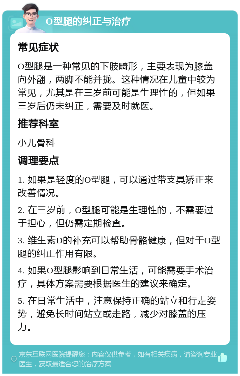 O型腿的纠正与治疗 常见症状 O型腿是一种常见的下肢畸形，主要表现为膝盖向外翻，两脚不能并拢。这种情况在儿童中较为常见，尤其是在三岁前可能是生理性的，但如果三岁后仍未纠正，需要及时就医。 推荐科室 小儿骨科 调理要点 1. 如果是轻度的O型腿，可以通过带支具矫正来改善情况。 2. 在三岁前，O型腿可能是生理性的，不需要过于担心，但仍需定期检查。 3. 维生素D的补充可以帮助骨骼健康，但对于O型腿的纠正作用有限。 4. 如果O型腿影响到日常生活，可能需要手术治疗，具体方案需要根据医生的建议来确定。 5. 在日常生活中，注意保持正确的站立和行走姿势，避免长时间站立或走路，减少对膝盖的压力。