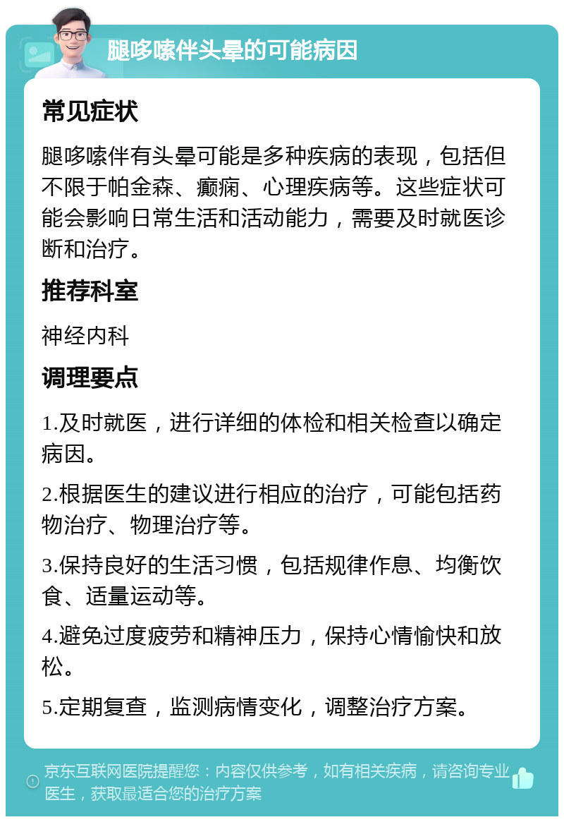 腿哆嗦伴头晕的可能病因 常见症状 腿哆嗦伴有头晕可能是多种疾病的表现，包括但不限于帕金森、癫痫、心理疾病等。这些症状可能会影响日常生活和活动能力，需要及时就医诊断和治疗。 推荐科室 神经内科 调理要点 1.及时就医，进行详细的体检和相关检查以确定病因。 2.根据医生的建议进行相应的治疗，可能包括药物治疗、物理治疗等。 3.保持良好的生活习惯，包括规律作息、均衡饮食、适量运动等。 4.避免过度疲劳和精神压力，保持心情愉快和放松。 5.定期复查，监测病情变化，调整治疗方案。