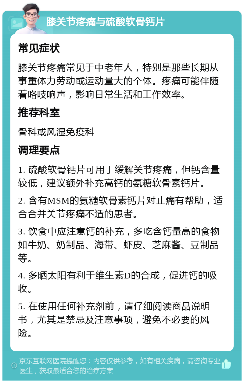 膝关节疼痛与硫酸软骨钙片 常见症状 膝关节疼痛常见于中老年人，特别是那些长期从事重体力劳动或运动量大的个体。疼痛可能伴随着咯吱响声，影响日常生活和工作效率。 推荐科室 骨科或风湿免疫科 调理要点 1. 硫酸软骨钙片可用于缓解关节疼痛，但钙含量较低，建议额外补充高钙的氨糖软骨素钙片。 2. 含有MSM的氨糖软骨素钙片对止痛有帮助，适合合并关节疼痛不适的患者。 3. 饮食中应注意钙的补充，多吃含钙量高的食物如牛奶、奶制品、海带、虾皮、芝麻酱、豆制品等。 4. 多晒太阳有利于维生素D的合成，促进钙的吸收。 5. 在使用任何补充剂前，请仔细阅读商品说明书，尤其是禁忌及注意事项，避免不必要的风险。