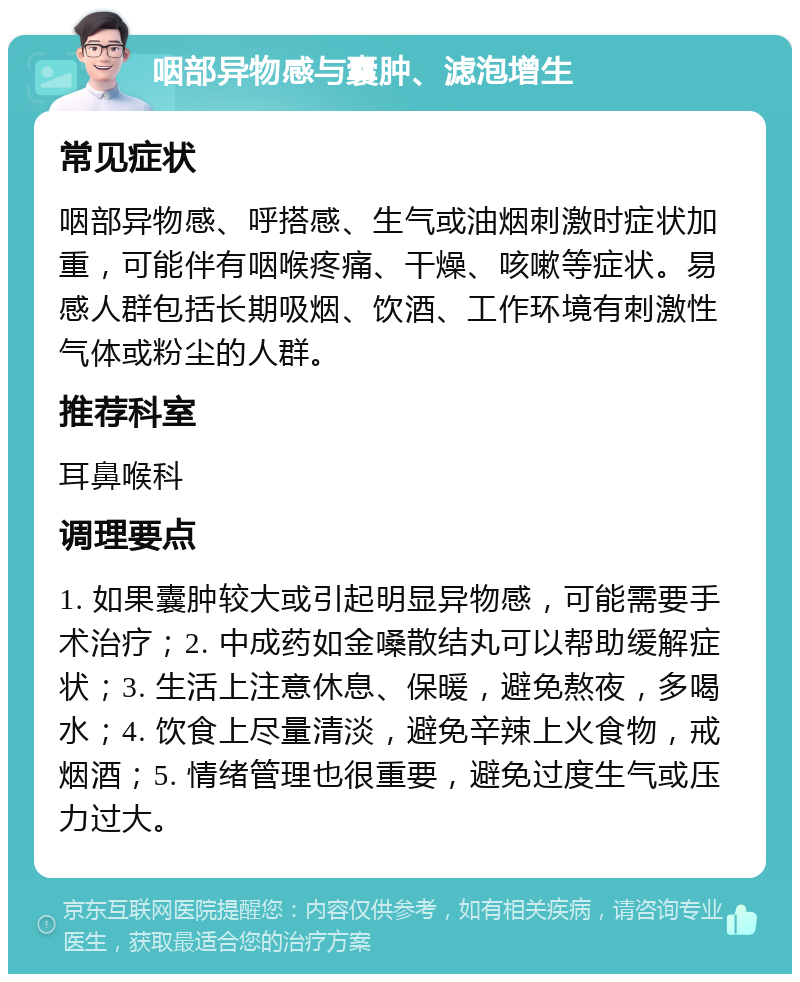 咽部异物感与囊肿、滤泡增生 常见症状 咽部异物感、呼搭感、生气或油烟刺激时症状加重，可能伴有咽喉疼痛、干燥、咳嗽等症状。易感人群包括长期吸烟、饮酒、工作环境有刺激性气体或粉尘的人群。 推荐科室 耳鼻喉科 调理要点 1. 如果囊肿较大或引起明显异物感，可能需要手术治疗；2. 中成药如金嗓散结丸可以帮助缓解症状；3. 生活上注意休息、保暖，避免熬夜，多喝水；4. 饮食上尽量清淡，避免辛辣上火食物，戒烟酒；5. 情绪管理也很重要，避免过度生气或压力过大。