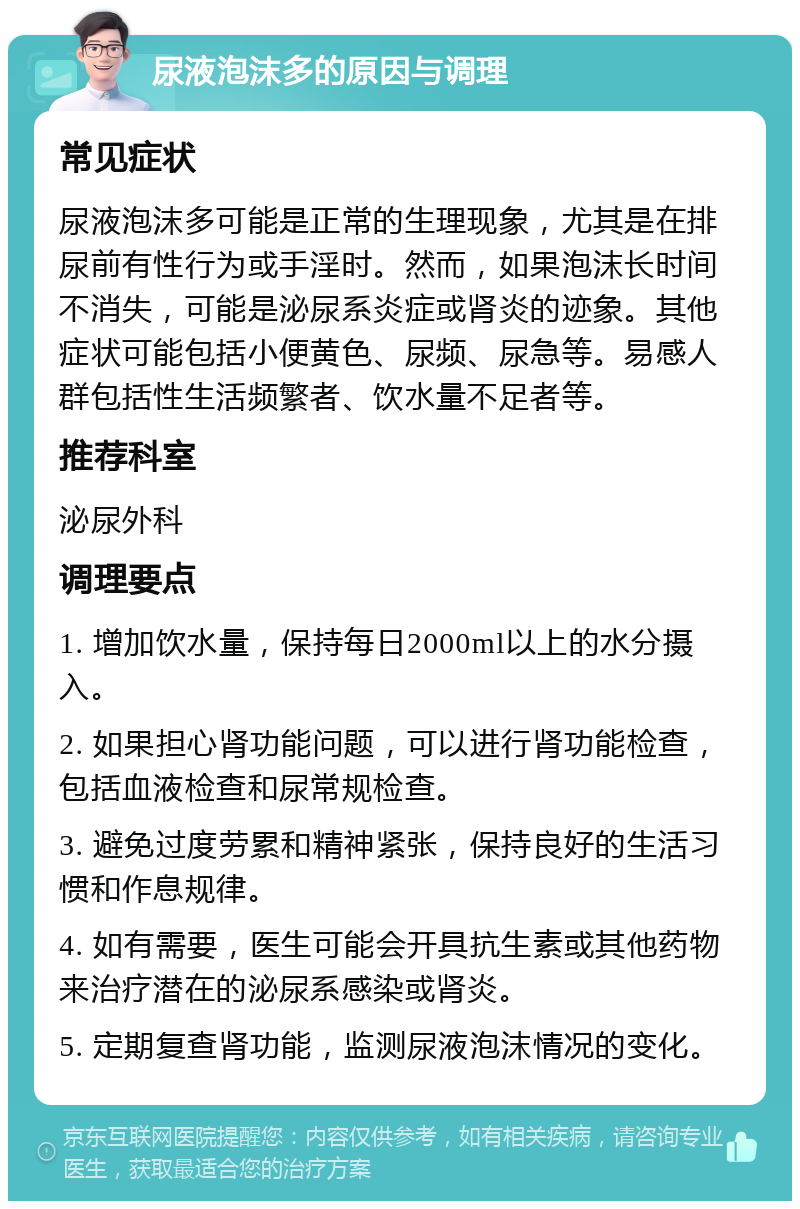 尿液泡沫多的原因与调理 常见症状 尿液泡沫多可能是正常的生理现象，尤其是在排尿前有性行为或手淫时。然而，如果泡沫长时间不消失，可能是泌尿系炎症或肾炎的迹象。其他症状可能包括小便黄色、尿频、尿急等。易感人群包括性生活频繁者、饮水量不足者等。 推荐科室 泌尿外科 调理要点 1. 增加饮水量，保持每日2000ml以上的水分摄入。 2. 如果担心肾功能问题，可以进行肾功能检查，包括血液检查和尿常规检查。 3. 避免过度劳累和精神紧张，保持良好的生活习惯和作息规律。 4. 如有需要，医生可能会开具抗生素或其他药物来治疗潜在的泌尿系感染或肾炎。 5. 定期复查肾功能，监测尿液泡沫情况的变化。