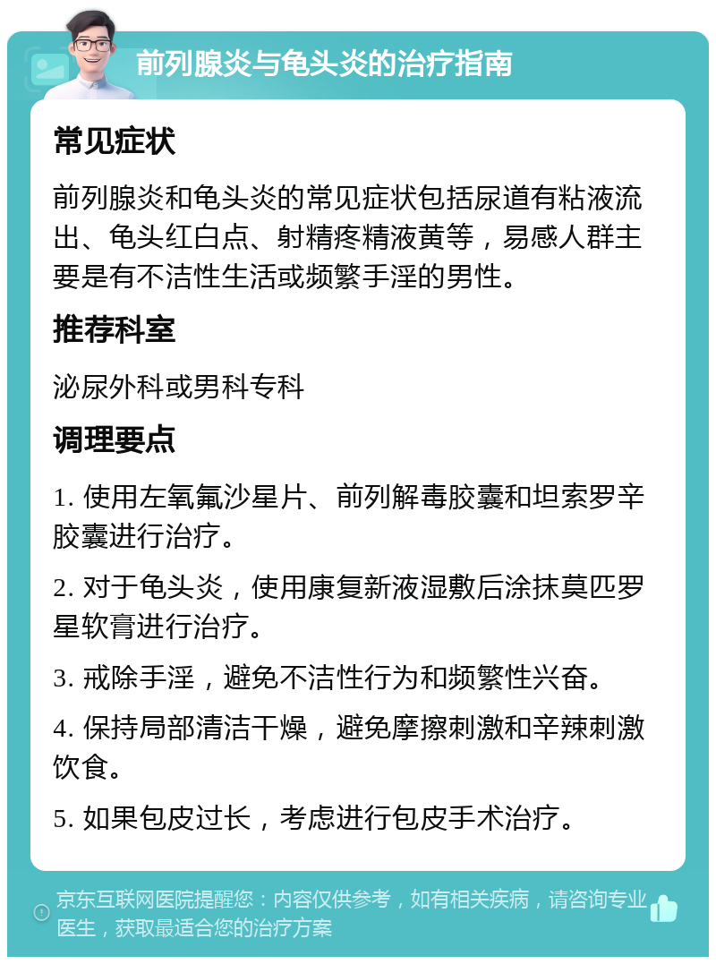 前列腺炎与龟头炎的治疗指南 常见症状 前列腺炎和龟头炎的常见症状包括尿道有粘液流出、龟头红白点、射精疼精液黄等，易感人群主要是有不洁性生活或频繁手淫的男性。 推荐科室 泌尿外科或男科专科 调理要点 1. 使用左氧氟沙星片、前列解毒胶囊和坦索罗辛胶囊进行治疗。 2. 对于龟头炎，使用康复新液湿敷后涂抹莫匹罗星软膏进行治疗。 3. 戒除手淫，避免不洁性行为和频繁性兴奋。 4. 保持局部清洁干燥，避免摩擦刺激和辛辣刺激饮食。 5. 如果包皮过长，考虑进行包皮手术治疗。