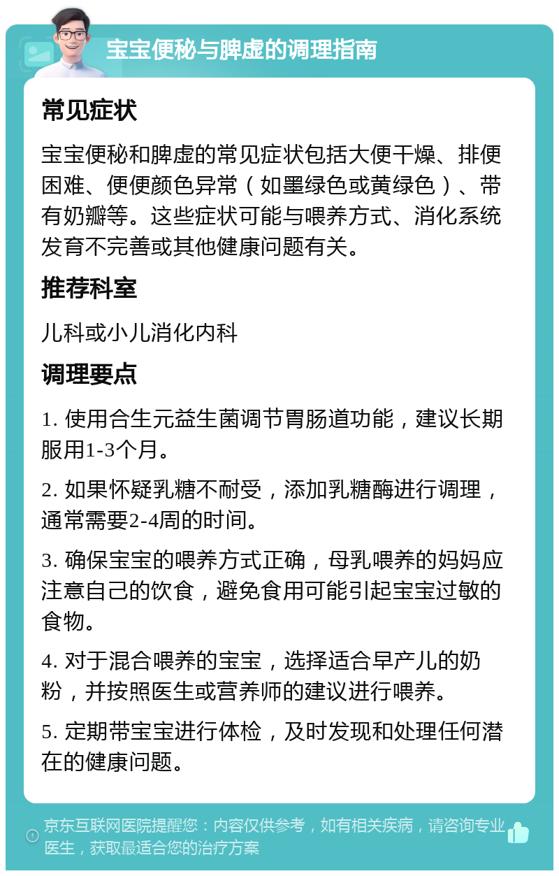 宝宝便秘与脾虚的调理指南 常见症状 宝宝便秘和脾虚的常见症状包括大便干燥、排便困难、便便颜色异常（如墨绿色或黄绿色）、带有奶瓣等。这些症状可能与喂养方式、消化系统发育不完善或其他健康问题有关。 推荐科室 儿科或小儿消化内科 调理要点 1. 使用合生元益生菌调节胃肠道功能，建议长期服用1-3个月。 2. 如果怀疑乳糖不耐受，添加乳糖酶进行调理，通常需要2-4周的时间。 3. 确保宝宝的喂养方式正确，母乳喂养的妈妈应注意自己的饮食，避免食用可能引起宝宝过敏的食物。 4. 对于混合喂养的宝宝，选择适合早产儿的奶粉，并按照医生或营养师的建议进行喂养。 5. 定期带宝宝进行体检，及时发现和处理任何潜在的健康问题。