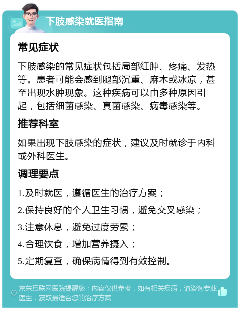 下肢感染就医指南 常见症状 下肢感染的常见症状包括局部红肿、疼痛、发热等。患者可能会感到腿部沉重、麻木或冰凉，甚至出现水肿现象。这种疾病可以由多种原因引起，包括细菌感染、真菌感染、病毒感染等。 推荐科室 如果出现下肢感染的症状，建议及时就诊于内科或外科医生。 调理要点 1.及时就医，遵循医生的治疗方案； 2.保持良好的个人卫生习惯，避免交叉感染； 3.注意休息，避免过度劳累； 4.合理饮食，增加营养摄入； 5.定期复查，确保病情得到有效控制。