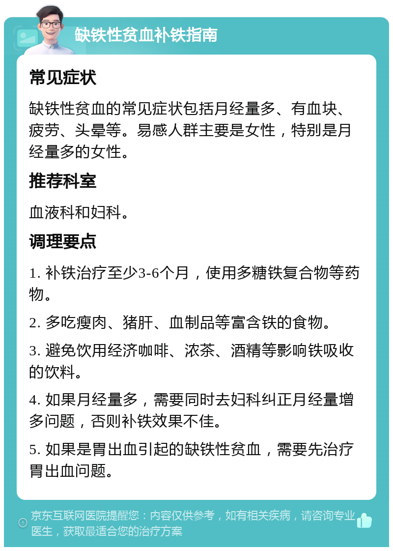 缺铁性贫血补铁指南 常见症状 缺铁性贫血的常见症状包括月经量多、有血块、疲劳、头晕等。易感人群主要是女性，特别是月经量多的女性。 推荐科室 血液科和妇科。 调理要点 1. 补铁治疗至少3-6个月，使用多糖铁复合物等药物。 2. 多吃瘦肉、猪肝、血制品等富含铁的食物。 3. 避免饮用经济咖啡、浓茶、酒精等影响铁吸收的饮料。 4. 如果月经量多，需要同时去妇科纠正月经量增多问题，否则补铁效果不佳。 5. 如果是胃出血引起的缺铁性贫血，需要先治疗胃出血问题。