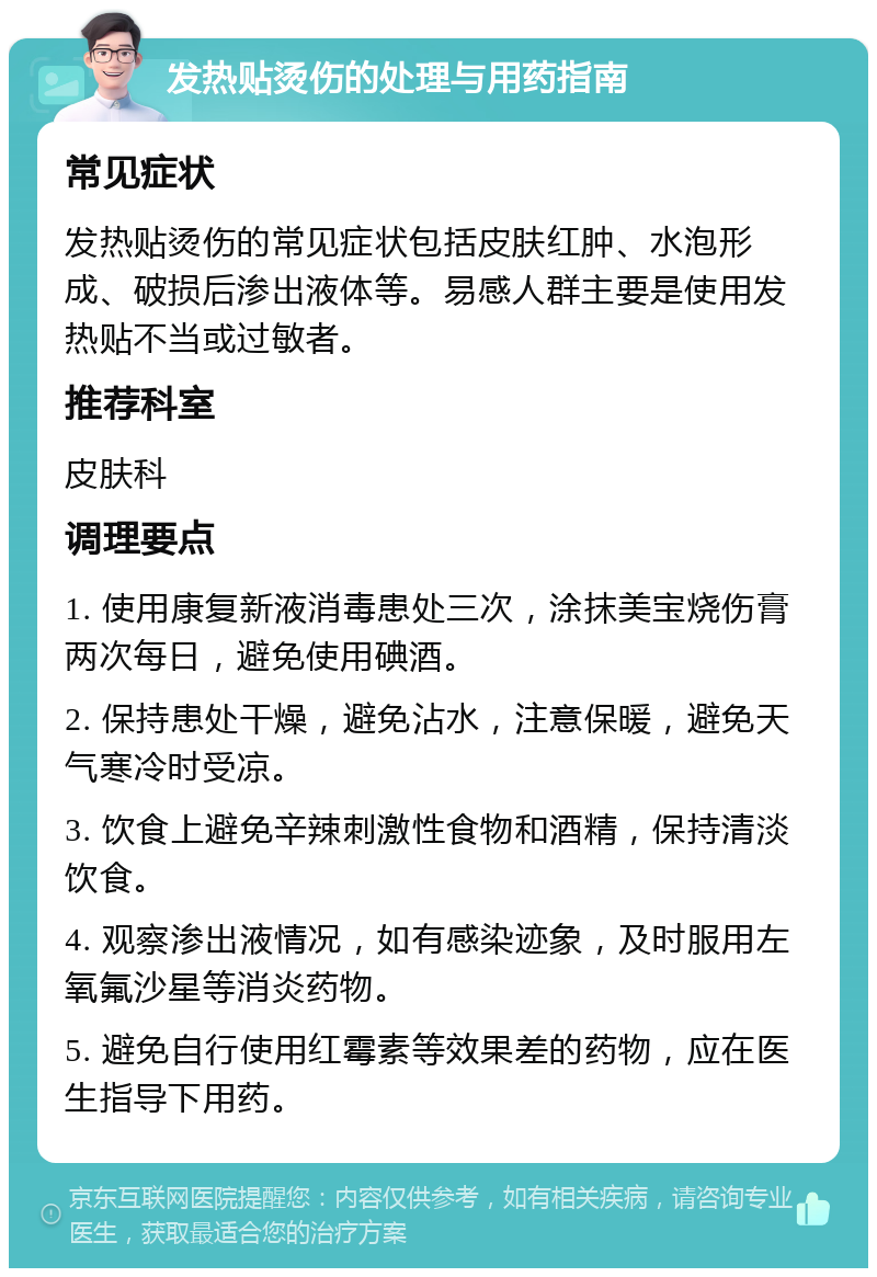 发热贴烫伤的处理与用药指南 常见症状 发热贴烫伤的常见症状包括皮肤红肿、水泡形成、破损后渗出液体等。易感人群主要是使用发热贴不当或过敏者。 推荐科室 皮肤科 调理要点 1. 使用康复新液消毒患处三次，涂抹美宝烧伤膏两次每日，避免使用碘酒。 2. 保持患处干燥，避免沾水，注意保暖，避免天气寒冷时受凉。 3. 饮食上避免辛辣刺激性食物和酒精，保持清淡饮食。 4. 观察渗出液情况，如有感染迹象，及时服用左氧氟沙星等消炎药物。 5. 避免自行使用红霉素等效果差的药物，应在医生指导下用药。