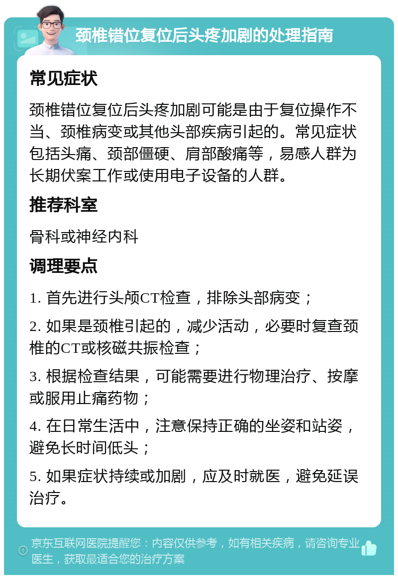 颈椎错位复位后头疼加剧的处理指南 常见症状 颈椎错位复位后头疼加剧可能是由于复位操作不当、颈椎病变或其他头部疾病引起的。常见症状包括头痛、颈部僵硬、肩部酸痛等，易感人群为长期伏案工作或使用电子设备的人群。 推荐科室 骨科或神经内科 调理要点 1. 首先进行头颅CT检查，排除头部病变； 2. 如果是颈椎引起的，减少活动，必要时复查颈椎的CT或核磁共振检查； 3. 根据检查结果，可能需要进行物理治疗、按摩或服用止痛药物； 4. 在日常生活中，注意保持正确的坐姿和站姿，避免长时间低头； 5. 如果症状持续或加剧，应及时就医，避免延误治疗。