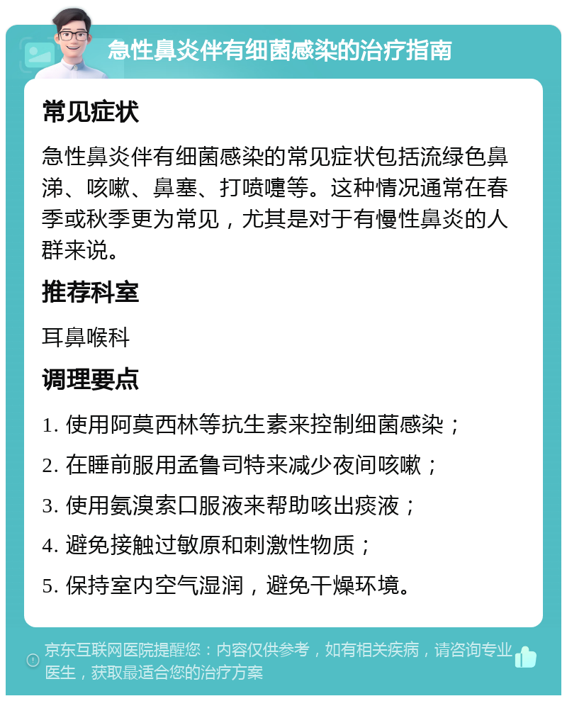 急性鼻炎伴有细菌感染的治疗指南 常见症状 急性鼻炎伴有细菌感染的常见症状包括流绿色鼻涕、咳嗽、鼻塞、打喷嚏等。这种情况通常在春季或秋季更为常见，尤其是对于有慢性鼻炎的人群来说。 推荐科室 耳鼻喉科 调理要点 1. 使用阿莫西林等抗生素来控制细菌感染； 2. 在睡前服用孟鲁司特来减少夜间咳嗽； 3. 使用氨溴索口服液来帮助咳出痰液； 4. 避免接触过敏原和刺激性物质； 5. 保持室内空气湿润，避免干燥环境。