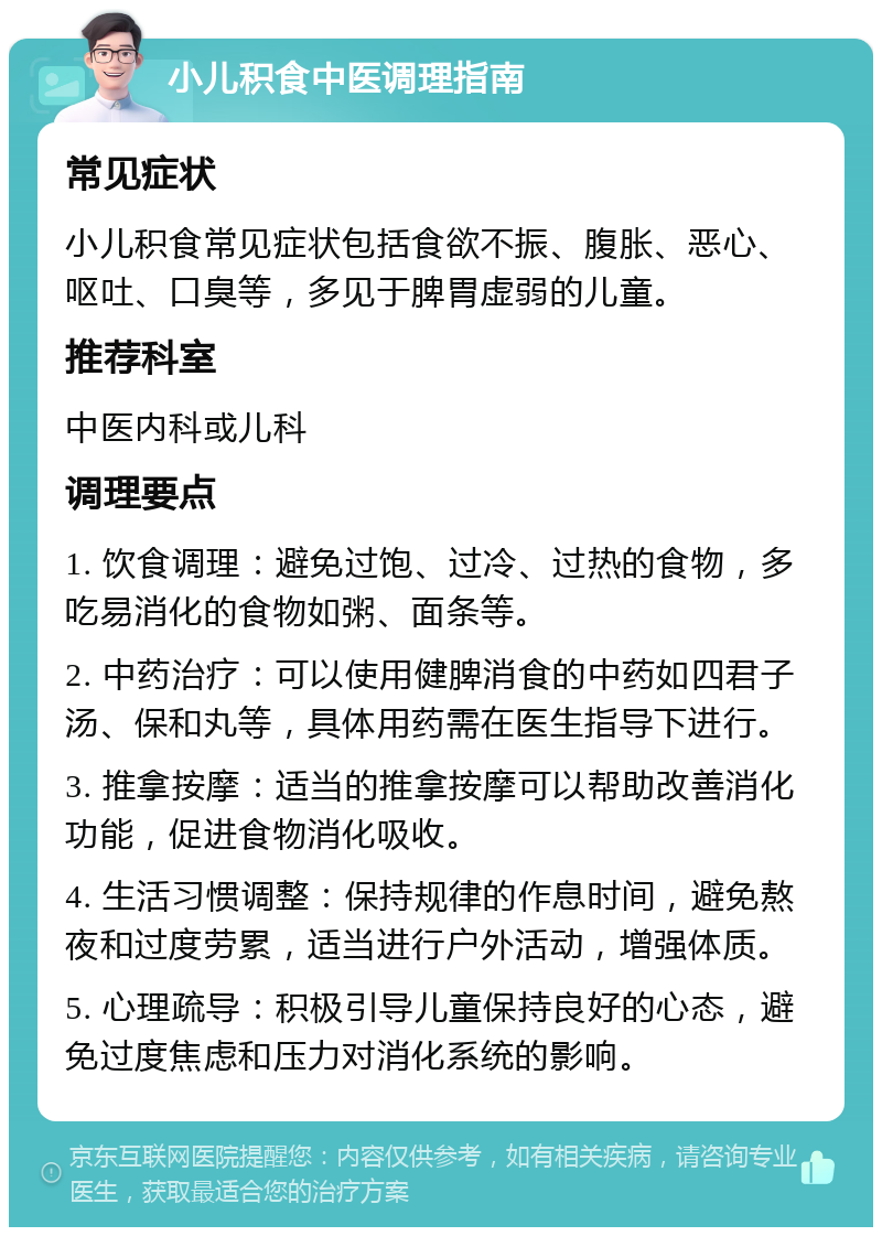 小儿积食中医调理指南 常见症状 小儿积食常见症状包括食欲不振、腹胀、恶心、呕吐、口臭等，多见于脾胃虚弱的儿童。 推荐科室 中医内科或儿科 调理要点 1. 饮食调理：避免过饱、过冷、过热的食物，多吃易消化的食物如粥、面条等。 2. 中药治疗：可以使用健脾消食的中药如四君子汤、保和丸等，具体用药需在医生指导下进行。 3. 推拿按摩：适当的推拿按摩可以帮助改善消化功能，促进食物消化吸收。 4. 生活习惯调整：保持规律的作息时间，避免熬夜和过度劳累，适当进行户外活动，增强体质。 5. 心理疏导：积极引导儿童保持良好的心态，避免过度焦虑和压力对消化系统的影响。