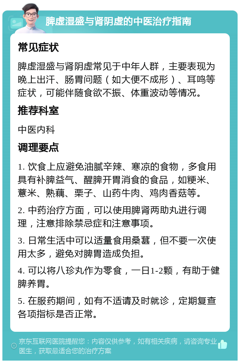 脾虚湿盛与肾阴虚的中医治疗指南 常见症状 脾虚湿盛与肾阴虚常见于中年人群，主要表现为晚上出汗、肠胃问题（如大便不成形）、耳鸣等症状，可能伴随食欲不振、体重波动等情况。 推荐科室 中医内科 调理要点 1. 饮食上应避免油腻辛辣、寒凉的食物，多食用具有补脾益气、醒脾开胃消食的食品，如粳米、薏米、熟藕、栗子、山药牛肉、鸡肉香菇等。 2. 中药治疗方面，可以使用脾肾两助丸进行调理，注意排除禁忌症和注意事项。 3. 日常生活中可以适量食用桑葚，但不要一次使用太多，避免对脾胃造成负担。 4. 可以将八珍丸作为零食，一日1-2颗，有助于健脾养胃。 5. 在服药期间，如有不适请及时就诊，定期复查各项指标是否正常。