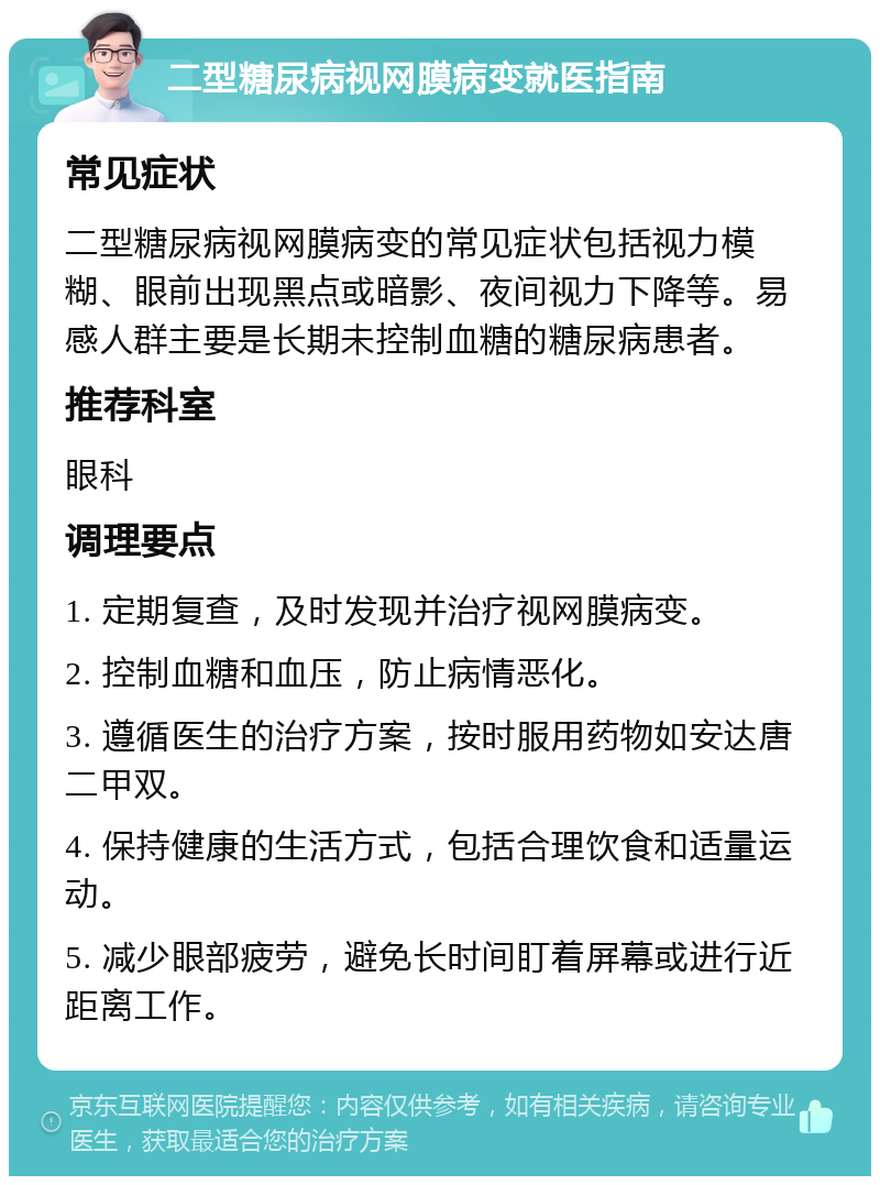 二型糖尿病视网膜病变就医指南 常见症状 二型糖尿病视网膜病变的常见症状包括视力模糊、眼前出现黑点或暗影、夜间视力下降等。易感人群主要是长期未控制血糖的糖尿病患者。 推荐科室 眼科 调理要点 1. 定期复查，及时发现并治疗视网膜病变。 2. 控制血糖和血压，防止病情恶化。 3. 遵循医生的治疗方案，按时服用药物如安达唐二甲双。 4. 保持健康的生活方式，包括合理饮食和适量运动。 5. 减少眼部疲劳，避免长时间盯着屏幕或进行近距离工作。