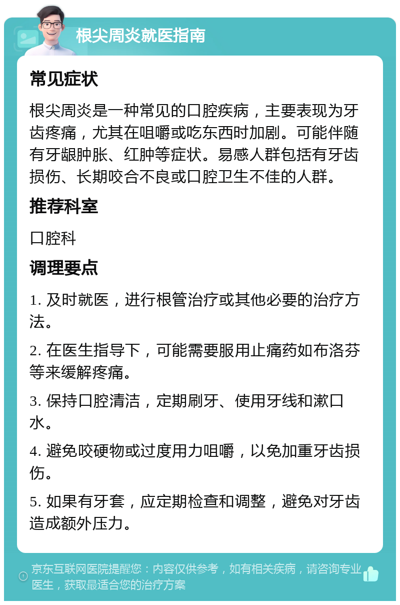 根尖周炎就医指南 常见症状 根尖周炎是一种常见的口腔疾病，主要表现为牙齿疼痛，尤其在咀嚼或吃东西时加剧。可能伴随有牙龈肿胀、红肿等症状。易感人群包括有牙齿损伤、长期咬合不良或口腔卫生不佳的人群。 推荐科室 口腔科 调理要点 1. 及时就医，进行根管治疗或其他必要的治疗方法。 2. 在医生指导下，可能需要服用止痛药如布洛芬等来缓解疼痛。 3. 保持口腔清洁，定期刷牙、使用牙线和漱口水。 4. 避免咬硬物或过度用力咀嚼，以免加重牙齿损伤。 5. 如果有牙套，应定期检查和调整，避免对牙齿造成额外压力。