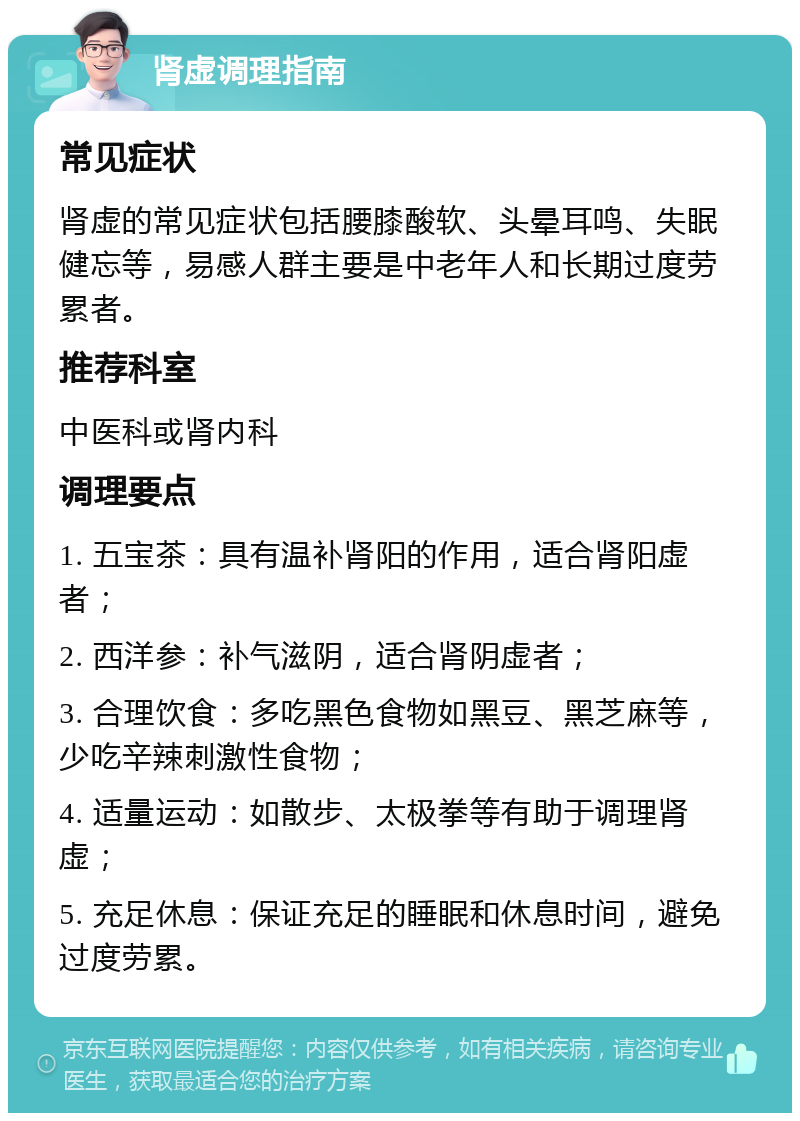 肾虚调理指南 常见症状 肾虚的常见症状包括腰膝酸软、头晕耳鸣、失眠健忘等，易感人群主要是中老年人和长期过度劳累者。 推荐科室 中医科或肾内科 调理要点 1. 五宝茶：具有温补肾阳的作用，适合肾阳虚者； 2. 西洋参：补气滋阴，适合肾阴虚者； 3. 合理饮食：多吃黑色食物如黑豆、黑芝麻等，少吃辛辣刺激性食物； 4. 适量运动：如散步、太极拳等有助于调理肾虚； 5. 充足休息：保证充足的睡眠和休息时间，避免过度劳累。