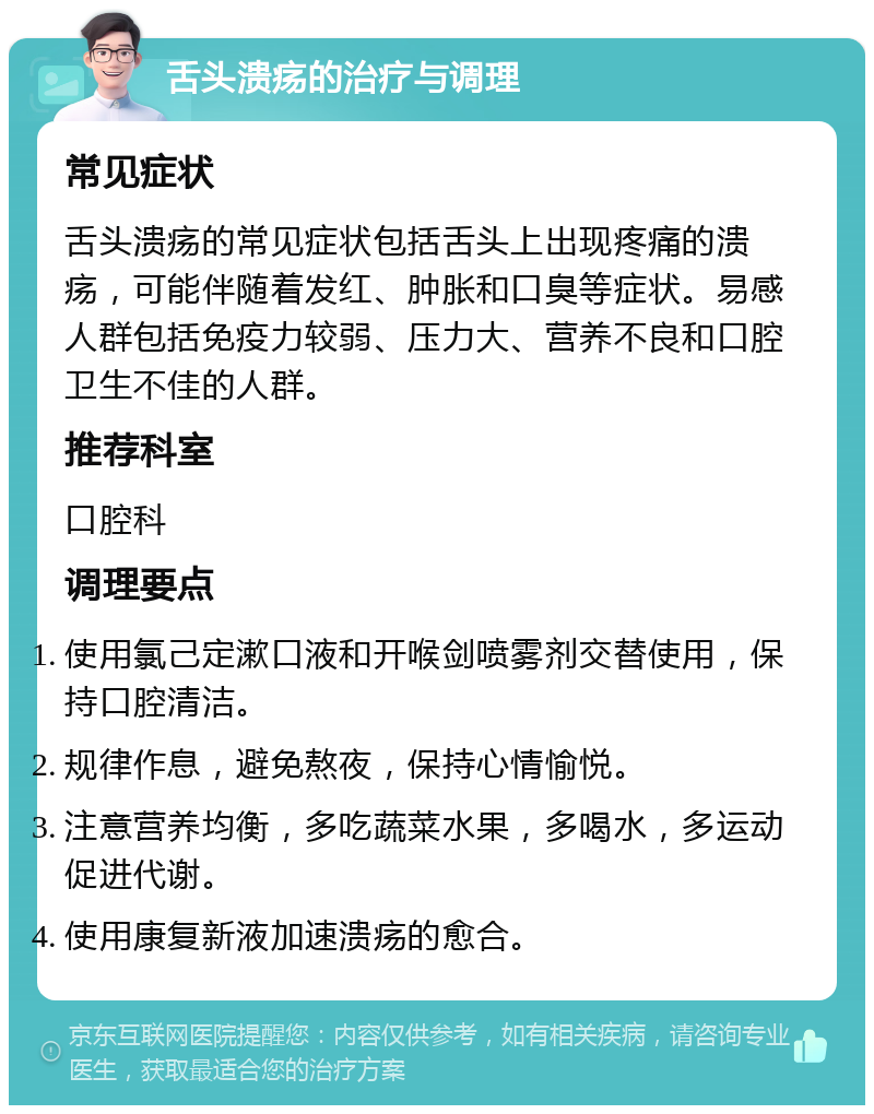 舌头溃疡的治疗与调理 常见症状 舌头溃疡的常见症状包括舌头上出现疼痛的溃疡，可能伴随着发红、肿胀和口臭等症状。易感人群包括免疫力较弱、压力大、营养不良和口腔卫生不佳的人群。 推荐科室 口腔科 调理要点 使用氯己定漱口液和开喉剑喷雾剂交替使用，保持口腔清洁。 规律作息，避免熬夜，保持心情愉悦。 注意营养均衡，多吃蔬菜水果，多喝水，多运动促进代谢。 使用康复新液加速溃疡的愈合。