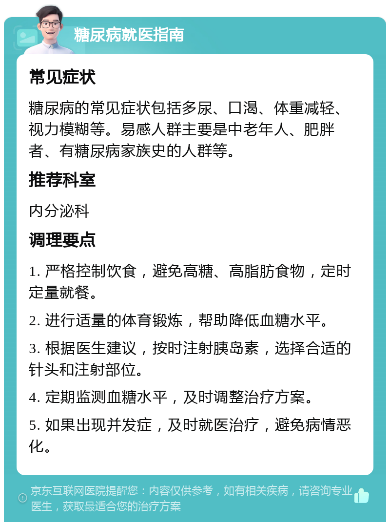 糖尿病就医指南 常见症状 糖尿病的常见症状包括多尿、口渴、体重减轻、视力模糊等。易感人群主要是中老年人、肥胖者、有糖尿病家族史的人群等。 推荐科室 内分泌科 调理要点 1. 严格控制饮食，避免高糖、高脂肪食物，定时定量就餐。 2. 进行适量的体育锻炼，帮助降低血糖水平。 3. 根据医生建议，按时注射胰岛素，选择合适的针头和注射部位。 4. 定期监测血糖水平，及时调整治疗方案。 5. 如果出现并发症，及时就医治疗，避免病情恶化。