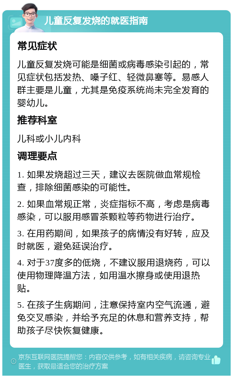 儿童反复发烧的就医指南 常见症状 儿童反复发烧可能是细菌或病毒感染引起的，常见症状包括发热、嗓子红、轻微鼻塞等。易感人群主要是儿童，尤其是免疫系统尚未完全发育的婴幼儿。 推荐科室 儿科或小儿内科 调理要点 1. 如果发烧超过三天，建议去医院做血常规检查，排除细菌感染的可能性。 2. 如果血常规正常，炎症指标不高，考虑是病毒感染，可以服用感冒茶颗粒等药物进行治疗。 3. 在用药期间，如果孩子的病情没有好转，应及时就医，避免延误治疗。 4. 对于37度多的低烧，不建议服用退烧药，可以使用物理降温方法，如用温水擦身或使用退热贴。 5. 在孩子生病期间，注意保持室内空气流通，避免交叉感染，并给予充足的休息和营养支持，帮助孩子尽快恢复健康。