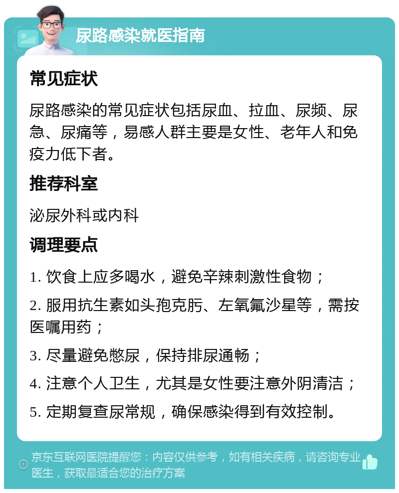 尿路感染就医指南 常见症状 尿路感染的常见症状包括尿血、拉血、尿频、尿急、尿痛等，易感人群主要是女性、老年人和免疫力低下者。 推荐科室 泌尿外科或内科 调理要点 1. 饮食上应多喝水，避免辛辣刺激性食物； 2. 服用抗生素如头孢克肟、左氧氟沙星等，需按医嘱用药； 3. 尽量避免憋尿，保持排尿通畅； 4. 注意个人卫生，尤其是女性要注意外阴清洁； 5. 定期复查尿常规，确保感染得到有效控制。