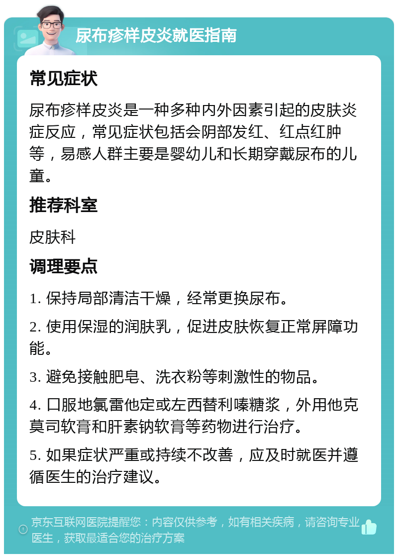 尿布疹样皮炎就医指南 常见症状 尿布疹样皮炎是一种多种内外因素引起的皮肤炎症反应，常见症状包括会阴部发红、红点红肿等，易感人群主要是婴幼儿和长期穿戴尿布的儿童。 推荐科室 皮肤科 调理要点 1. 保持局部清洁干燥，经常更换尿布。 2. 使用保湿的润肤乳，促进皮肤恢复正常屏障功能。 3. 避免接触肥皂、洗衣粉等刺激性的物品。 4. 口服地氯雷他定或左西替利嗪糖浆，外用他克莫司软膏和肝素钠软膏等药物进行治疗。 5. 如果症状严重或持续不改善，应及时就医并遵循医生的治疗建议。