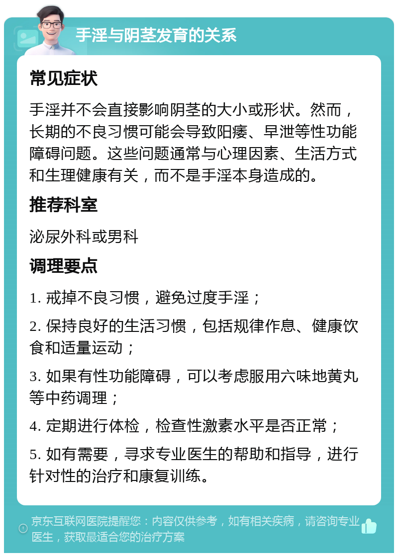 手淫与阴茎发育的关系 常见症状 手淫并不会直接影响阴茎的大小或形状。然而，长期的不良习惯可能会导致阳痿、早泄等性功能障碍问题。这些问题通常与心理因素、生活方式和生理健康有关，而不是手淫本身造成的。 推荐科室 泌尿外科或男科 调理要点 1. 戒掉不良习惯，避免过度手淫； 2. 保持良好的生活习惯，包括规律作息、健康饮食和适量运动； 3. 如果有性功能障碍，可以考虑服用六味地黄丸等中药调理； 4. 定期进行体检，检查性激素水平是否正常； 5. 如有需要，寻求专业医生的帮助和指导，进行针对性的治疗和康复训练。