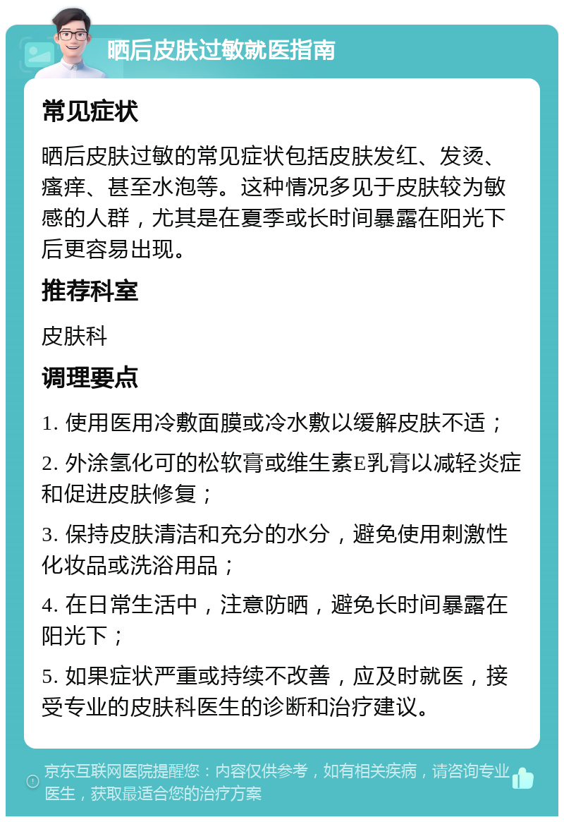 晒后皮肤过敏就医指南 常见症状 晒后皮肤过敏的常见症状包括皮肤发红、发烫、瘙痒、甚至水泡等。这种情况多见于皮肤较为敏感的人群，尤其是在夏季或长时间暴露在阳光下后更容易出现。 推荐科室 皮肤科 调理要点 1. 使用医用冷敷面膜或冷水敷以缓解皮肤不适； 2. 外涂氢化可的松软膏或维生素E乳膏以减轻炎症和促进皮肤修复； 3. 保持皮肤清洁和充分的水分，避免使用刺激性化妆品或洗浴用品； 4. 在日常生活中，注意防晒，避免长时间暴露在阳光下； 5. 如果症状严重或持续不改善，应及时就医，接受专业的皮肤科医生的诊断和治疗建议。