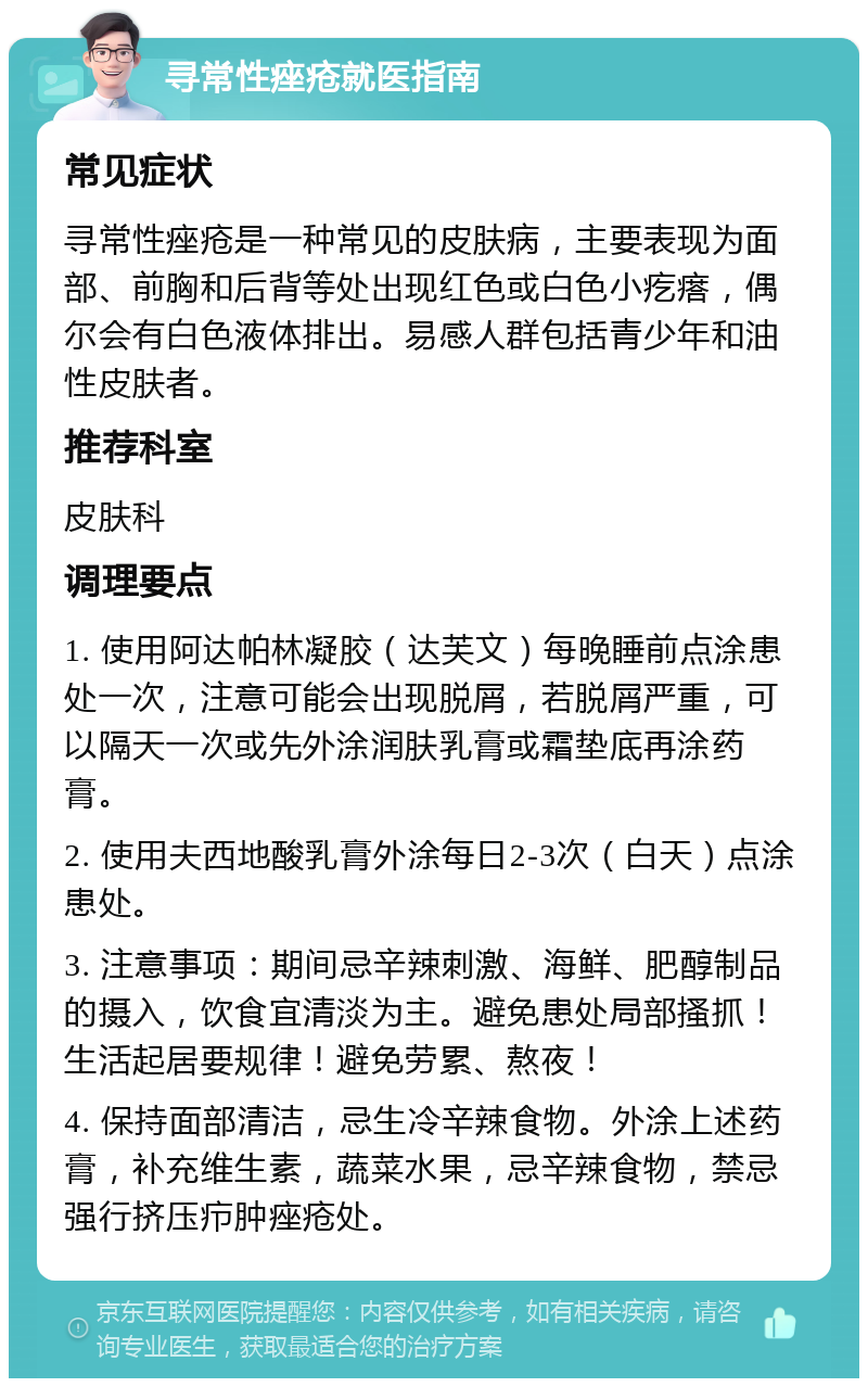 寻常性痤疮就医指南 常见症状 寻常性痤疮是一种常见的皮肤病，主要表现为面部、前胸和后背等处出现红色或白色小疙瘩，偶尔会有白色液体排出。易感人群包括青少年和油性皮肤者。 推荐科室 皮肤科 调理要点 1. 使用阿达帕林凝胶（达芙文）每晚睡前点涂患处一次，注意可能会出现脱屑，若脱屑严重，可以隔天一次或先外涂润肤乳膏或霜垫底再涂药膏。 2. 使用夫西地酸乳膏外涂每日2-3次（白天）点涂患处。 3. 注意事项：期间忌辛辣刺激、海鲜、肥醇制品的摄入，饮食宜清淡为主。避免患处局部搔抓！生活起居要规律！避免劳累、熬夜！ 4. 保持面部清洁，忌生冷辛辣食物。外涂上述药膏，补充维生素，蔬菜水果，忌辛辣食物，禁忌强行挤压疖肿痤疮处。