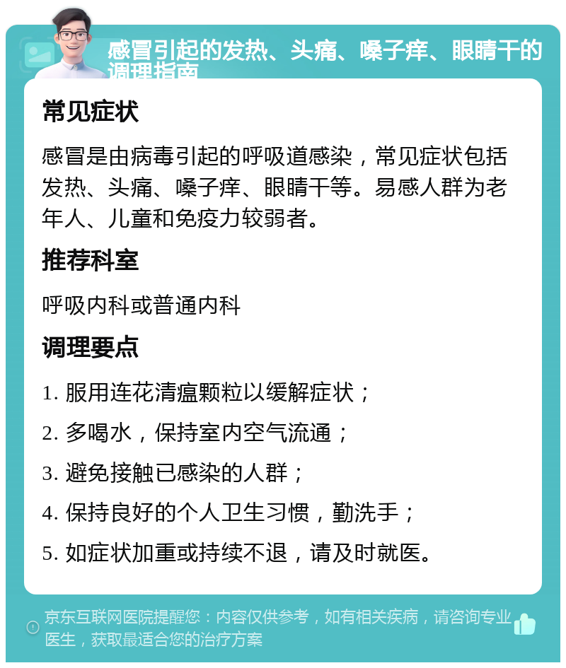 感冒引起的发热、头痛、嗓子痒、眼睛干的调理指南 常见症状 感冒是由病毒引起的呼吸道感染，常见症状包括发热、头痛、嗓子痒、眼睛干等。易感人群为老年人、儿童和免疫力较弱者。 推荐科室 呼吸内科或普通内科 调理要点 1. 服用连花清瘟颗粒以缓解症状； 2. 多喝水，保持室内空气流通； 3. 避免接触已感染的人群； 4. 保持良好的个人卫生习惯，勤洗手； 5. 如症状加重或持续不退，请及时就医。