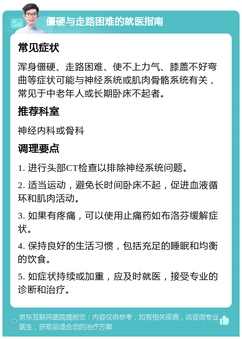 僵硬与走路困难的就医指南 常见症状 浑身僵硬、走路困难、使不上力气、膝盖不好弯曲等症状可能与神经系统或肌肉骨骼系统有关，常见于中老年人或长期卧床不起者。 推荐科室 神经内科或骨科 调理要点 1. 进行头部CT检查以排除神经系统问题。 2. 适当运动，避免长时间卧床不起，促进血液循环和肌肉活动。 3. 如果有疼痛，可以使用止痛药如布洛芬缓解症状。 4. 保持良好的生活习惯，包括充足的睡眠和均衡的饮食。 5. 如症状持续或加重，应及时就医，接受专业的诊断和治疗。