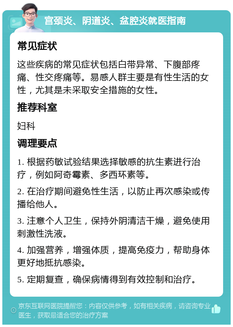 宫颈炎、阴道炎、盆腔炎就医指南 常见症状 这些疾病的常见症状包括白带异常、下腹部疼痛、性交疼痛等。易感人群主要是有性生活的女性，尤其是未采取安全措施的女性。 推荐科室 妇科 调理要点 1. 根据药敏试验结果选择敏感的抗生素进行治疗，例如阿奇霉素、多西环素等。 2. 在治疗期间避免性生活，以防止再次感染或传播给他人。 3. 注意个人卫生，保持外阴清洁干燥，避免使用刺激性洗液。 4. 加强营养，增强体质，提高免疫力，帮助身体更好地抵抗感染。 5. 定期复查，确保病情得到有效控制和治疗。