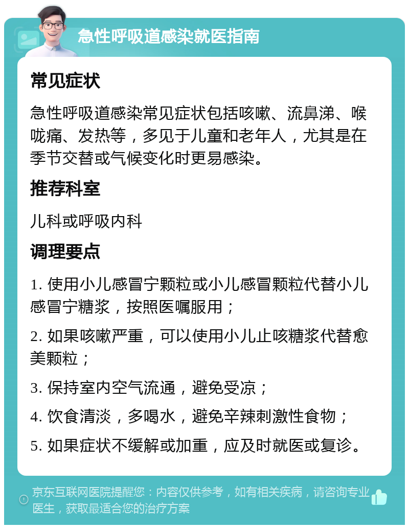 急性呼吸道感染就医指南 常见症状 急性呼吸道感染常见症状包括咳嗽、流鼻涕、喉咙痛、发热等，多见于儿童和老年人，尤其是在季节交替或气候变化时更易感染。 推荐科室 儿科或呼吸内科 调理要点 1. 使用小儿感冒宁颗粒或小儿感冒颗粒代替小儿感冒宁糖浆，按照医嘱服用； 2. 如果咳嗽严重，可以使用小儿止咳糖浆代替愈美颗粒； 3. 保持室内空气流通，避免受凉； 4. 饮食清淡，多喝水，避免辛辣刺激性食物； 5. 如果症状不缓解或加重，应及时就医或复诊。