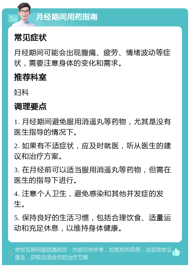 月经期间用药指南 常见症状 月经期间可能会出现腹痛、疲劳、情绪波动等症状，需要注意身体的变化和需求。 推荐科室 妇科 调理要点 1. 月经期间避免服用消遥丸等药物，尤其是没有医生指导的情况下。 2. 如果有不适症状，应及时就医，听从医生的建议和治疗方案。 3. 在月经前可以适当服用消遥丸等药物，但需在医生的指导下进行。 4. 注意个人卫生，避免感染和其他并发症的发生。 5. 保持良好的生活习惯，包括合理饮食、适量运动和充足休息，以维持身体健康。