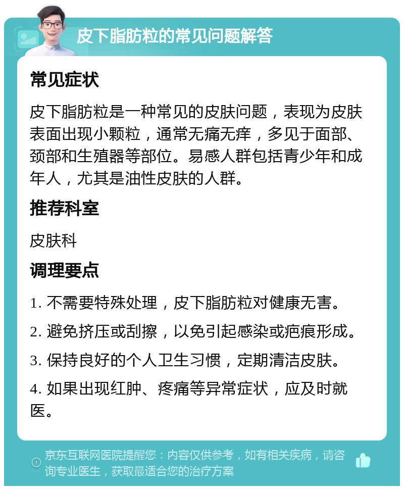 皮下脂肪粒的常见问题解答 常见症状 皮下脂肪粒是一种常见的皮肤问题，表现为皮肤表面出现小颗粒，通常无痛无痒，多见于面部、颈部和生殖器等部位。易感人群包括青少年和成年人，尤其是油性皮肤的人群。 推荐科室 皮肤科 调理要点 1. 不需要特殊处理，皮下脂肪粒对健康无害。 2. 避免挤压或刮擦，以免引起感染或疤痕形成。 3. 保持良好的个人卫生习惯，定期清洁皮肤。 4. 如果出现红肿、疼痛等异常症状，应及时就医。