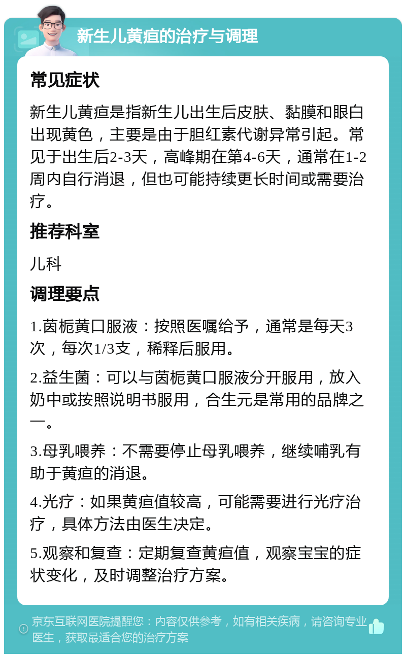 新生儿黄疸的治疗与调理 常见症状 新生儿黄疸是指新生儿出生后皮肤、黏膜和眼白出现黄色，主要是由于胆红素代谢异常引起。常见于出生后2-3天，高峰期在第4-6天，通常在1-2周内自行消退，但也可能持续更长时间或需要治疗。 推荐科室 儿科 调理要点 1.茵栀黄口服液：按照医嘱给予，通常是每天3次，每次1/3支，稀释后服用。 2.益生菌：可以与茵栀黄口服液分开服用，放入奶中或按照说明书服用，合生元是常用的品牌之一。 3.母乳喂养：不需要停止母乳喂养，继续哺乳有助于黄疸的消退。 4.光疗：如果黄疸值较高，可能需要进行光疗治疗，具体方法由医生决定。 5.观察和复查：定期复查黄疸值，观察宝宝的症状变化，及时调整治疗方案。