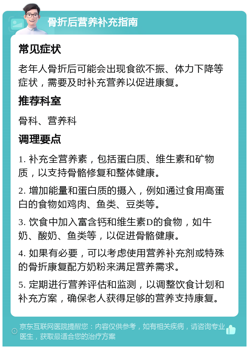 骨折后营养补充指南 常见症状 老年人骨折后可能会出现食欲不振、体力下降等症状，需要及时补充营养以促进康复。 推荐科室 骨科、营养科 调理要点 1. 补充全营养素，包括蛋白质、维生素和矿物质，以支持骨骼修复和整体健康。 2. 增加能量和蛋白质的摄入，例如通过食用高蛋白的食物如鸡肉、鱼类、豆类等。 3. 饮食中加入富含钙和维生素D的食物，如牛奶、酸奶、鱼类等，以促进骨骼健康。 4. 如果有必要，可以考虑使用营养补充剂或特殊的骨折康复配方奶粉来满足营养需求。 5. 定期进行营养评估和监测，以调整饮食计划和补充方案，确保老人获得足够的营养支持康复。