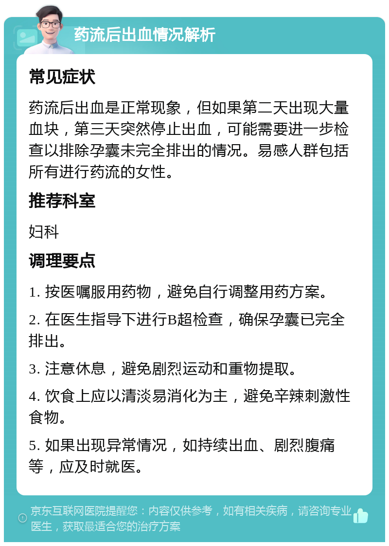 药流后出血情况解析 常见症状 药流后出血是正常现象，但如果第二天出现大量血块，第三天突然停止出血，可能需要进一步检查以排除孕囊未完全排出的情况。易感人群包括所有进行药流的女性。 推荐科室 妇科 调理要点 1. 按医嘱服用药物，避免自行调整用药方案。 2. 在医生指导下进行B超检查，确保孕囊已完全排出。 3. 注意休息，避免剧烈运动和重物提取。 4. 饮食上应以清淡易消化为主，避免辛辣刺激性食物。 5. 如果出现异常情况，如持续出血、剧烈腹痛等，应及时就医。