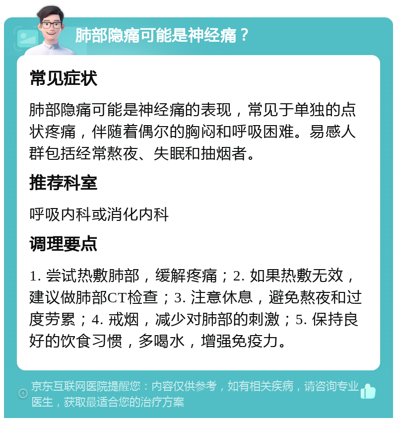 肺部隐痛可能是神经痛？ 常见症状 肺部隐痛可能是神经痛的表现，常见于单独的点状疼痛，伴随着偶尔的胸闷和呼吸困难。易感人群包括经常熬夜、失眠和抽烟者。 推荐科室 呼吸内科或消化内科 调理要点 1. 尝试热敷肺部，缓解疼痛；2. 如果热敷无效，建议做肺部CT检查；3. 注意休息，避免熬夜和过度劳累；4. 戒烟，减少对肺部的刺激；5. 保持良好的饮食习惯，多喝水，增强免疫力。