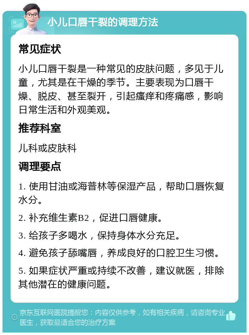 小儿口唇干裂的调理方法 常见症状 小儿口唇干裂是一种常见的皮肤问题，多见于儿童，尤其是在干燥的季节。主要表现为口唇干燥、脱皮、甚至裂开，引起瘙痒和疼痛感，影响日常生活和外观美观。 推荐科室 儿科或皮肤科 调理要点 1. 使用甘油或海普林等保湿产品，帮助口唇恢复水分。 2. 补充维生素B2，促进口唇健康。 3. 给孩子多喝水，保持身体水分充足。 4. 避免孩子舔嘴唇，养成良好的口腔卫生习惯。 5. 如果症状严重或持续不改善，建议就医，排除其他潜在的健康问题。