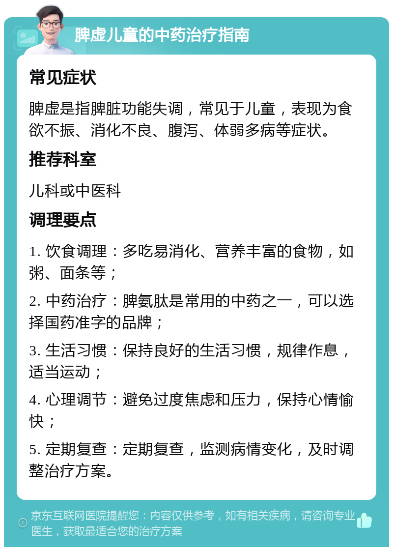 脾虚儿童的中药治疗指南 常见症状 脾虚是指脾脏功能失调，常见于儿童，表现为食欲不振、消化不良、腹泻、体弱多病等症状。 推荐科室 儿科或中医科 调理要点 1. 饮食调理：多吃易消化、营养丰富的食物，如粥、面条等； 2. 中药治疗：脾氨肽是常用的中药之一，可以选择国药准字的品牌； 3. 生活习惯：保持良好的生活习惯，规律作息，适当运动； 4. 心理调节：避免过度焦虑和压力，保持心情愉快； 5. 定期复查：定期复查，监测病情变化，及时调整治疗方案。