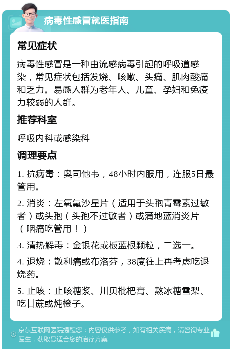 病毒性感冒就医指南 常见症状 病毒性感冒是一种由流感病毒引起的呼吸道感染，常见症状包括发烧、咳嗽、头痛、肌肉酸痛和乏力。易感人群为老年人、儿童、孕妇和免疫力较弱的人群。 推荐科室 呼吸内科或感染科 调理要点 1. 抗病毒：奥司他韦，48小时内服用，连服5日最管用。 2. 消炎：左氧氟沙星片（适用于头孢青霉素过敏者）或头孢（头孢不过敏者）或蒲地蓝消炎片（咽痛吃管用！） 3. 清热解毒：金银花或板蓝根颗粒，二选一。 4. 退烧：散利痛或布洛芬，38度往上再考虑吃退烧药。 5. 止咳：止咳糖浆、川贝枇杷膏、熬冰糖雪梨、吃甘蔗或炖橙子。