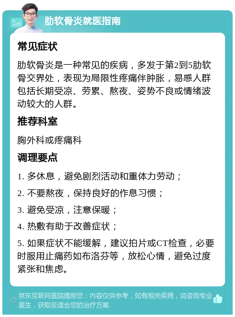 肋软骨炎就医指南 常见症状 肋软骨炎是一种常见的疾病，多发于第2到5肋软骨交界处，表现为局限性疼痛伴肿胀，易感人群包括长期受凉、劳累、熬夜、姿势不良或情绪波动较大的人群。 推荐科室 胸外科或疼痛科 调理要点 1. 多休息，避免剧烈活动和重体力劳动； 2. 不要熬夜，保持良好的作息习惯； 3. 避免受凉，注意保暖； 4. 热敷有助于改善症状； 5. 如果症状不能缓解，建议拍片或CT检查，必要时服用止痛药如布洛芬等，放松心情，避免过度紧张和焦虑。