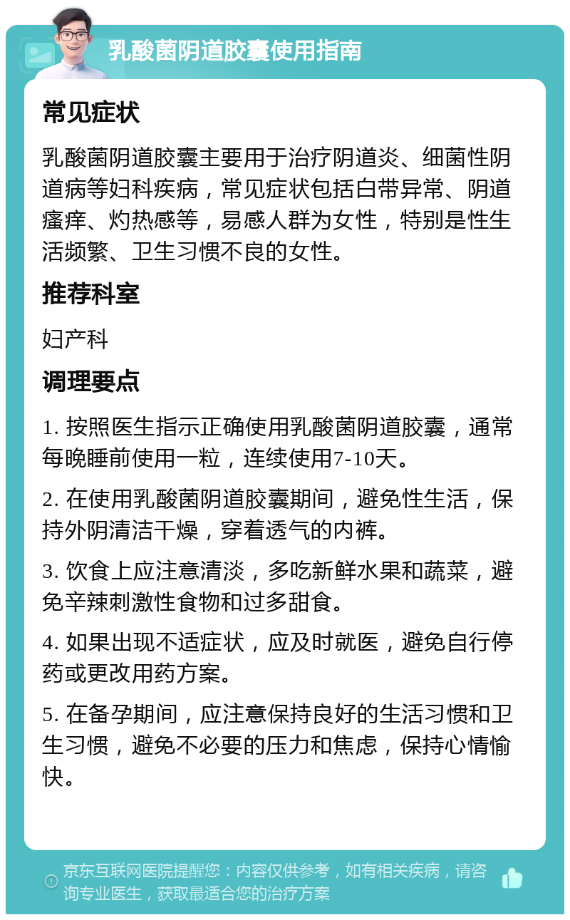 乳酸菌阴道胶囊使用指南 常见症状 乳酸菌阴道胶囊主要用于治疗阴道炎、细菌性阴道病等妇科疾病，常见症状包括白带异常、阴道瘙痒、灼热感等，易感人群为女性，特别是性生活频繁、卫生习惯不良的女性。 推荐科室 妇产科 调理要点 1. 按照医生指示正确使用乳酸菌阴道胶囊，通常每晚睡前使用一粒，连续使用7-10天。 2. 在使用乳酸菌阴道胶囊期间，避免性生活，保持外阴清洁干燥，穿着透气的内裤。 3. 饮食上应注意清淡，多吃新鲜水果和蔬菜，避免辛辣刺激性食物和过多甜食。 4. 如果出现不适症状，应及时就医，避免自行停药或更改用药方案。 5. 在备孕期间，应注意保持良好的生活习惯和卫生习惯，避免不必要的压力和焦虑，保持心情愉快。