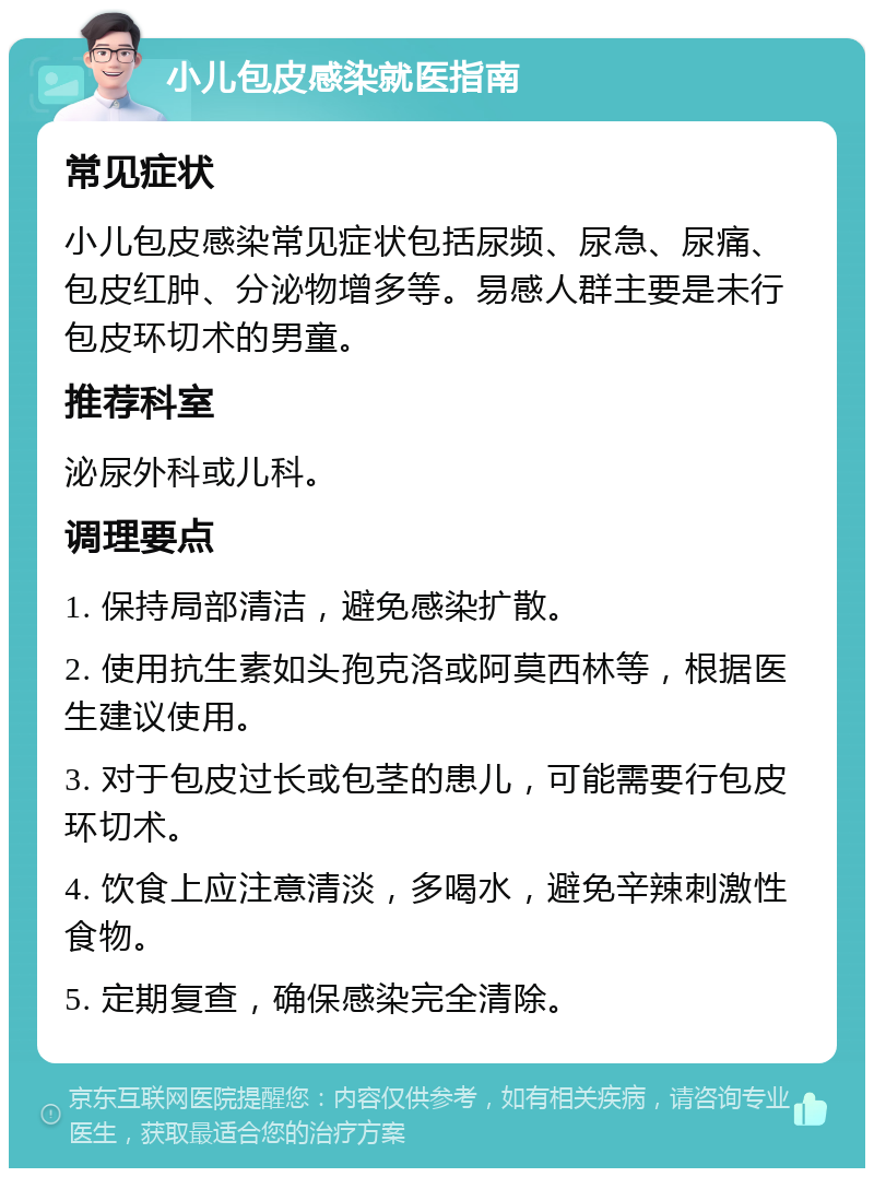 小儿包皮感染就医指南 常见症状 小儿包皮感染常见症状包括尿频、尿急、尿痛、包皮红肿、分泌物增多等。易感人群主要是未行包皮环切术的男童。 推荐科室 泌尿外科或儿科。 调理要点 1. 保持局部清洁，避免感染扩散。 2. 使用抗生素如头孢克洛或阿莫西林等，根据医生建议使用。 3. 对于包皮过长或包茎的患儿，可能需要行包皮环切术。 4. 饮食上应注意清淡，多喝水，避免辛辣刺激性食物。 5. 定期复查，确保感染完全清除。