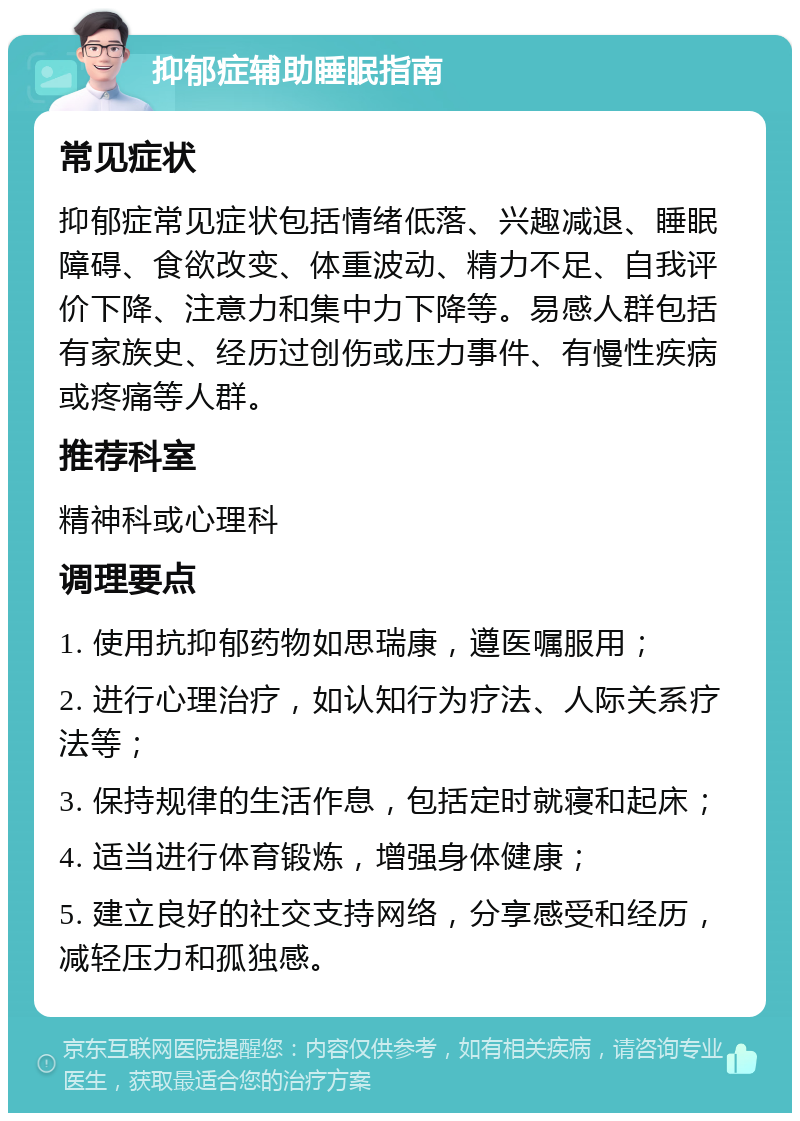 抑郁症辅助睡眠指南 常见症状 抑郁症常见症状包括情绪低落、兴趣减退、睡眠障碍、食欲改变、体重波动、精力不足、自我评价下降、注意力和集中力下降等。易感人群包括有家族史、经历过创伤或压力事件、有慢性疾病或疼痛等人群。 推荐科室 精神科或心理科 调理要点 1. 使用抗抑郁药物如思瑞康，遵医嘱服用； 2. 进行心理治疗，如认知行为疗法、人际关系疗法等； 3. 保持规律的生活作息，包括定时就寝和起床； 4. 适当进行体育锻炼，增强身体健康； 5. 建立良好的社交支持网络，分享感受和经历，减轻压力和孤独感。