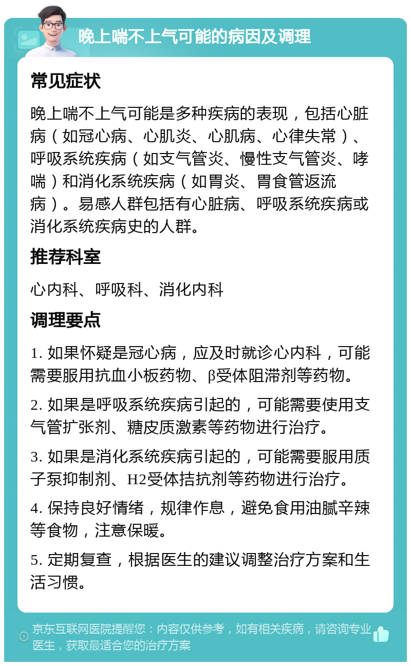 晚上喘不上气可能的病因及调理 常见症状 晚上喘不上气可能是多种疾病的表现，包括心脏病（如冠心病、心肌炎、心肌病、心律失常）、呼吸系统疾病（如支气管炎、慢性支气管炎、哮喘）和消化系统疾病（如胃炎、胃食管返流病）。易感人群包括有心脏病、呼吸系统疾病或消化系统疾病史的人群。 推荐科室 心内科、呼吸科、消化内科 调理要点 1. 如果怀疑是冠心病，应及时就诊心内科，可能需要服用抗血小板药物、β受体阻滞剂等药物。 2. 如果是呼吸系统疾病引起的，可能需要使用支气管扩张剂、糖皮质激素等药物进行治疗。 3. 如果是消化系统疾病引起的，可能需要服用质子泵抑制剂、H2受体拮抗剂等药物进行治疗。 4. 保持良好情绪，规律作息，避免食用油腻辛辣等食物，注意保暖。 5. 定期复查，根据医生的建议调整治疗方案和生活习惯。