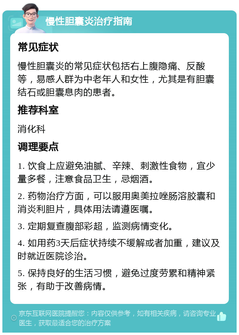 慢性胆囊炎治疗指南 常见症状 慢性胆囊炎的常见症状包括右上腹隐痛、反酸等，易感人群为中老年人和女性，尤其是有胆囊结石或胆囊息肉的患者。 推荐科室 消化科 调理要点 1. 饮食上应避免油腻、辛辣、刺激性食物，宜少量多餐，注意食品卫生，忌烟酒。 2. 药物治疗方面，可以服用奥美拉唑肠溶胶囊和消炎利胆片，具体用法请遵医嘱。 3. 定期复查腹部彩超，监测病情变化。 4. 如用药3天后症状持续不缓解或者加重，建议及时就近医院诊治。 5. 保持良好的生活习惯，避免过度劳累和精神紧张，有助于改善病情。