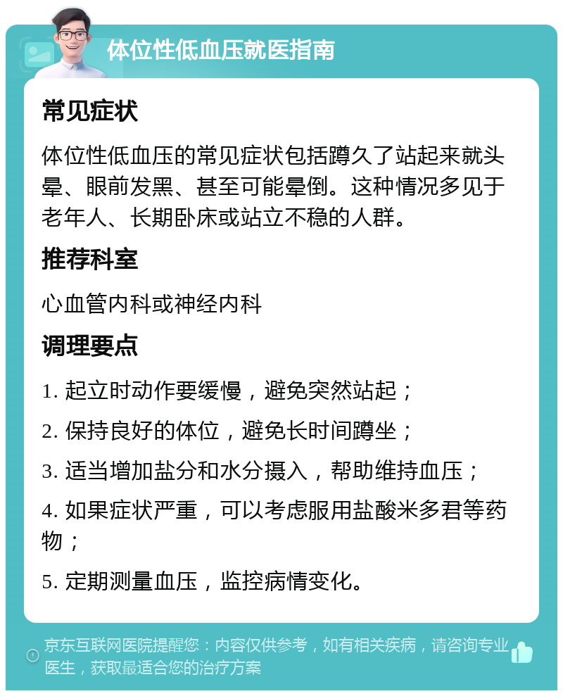 体位性低血压就医指南 常见症状 体位性低血压的常见症状包括蹲久了站起来就头晕、眼前发黑、甚至可能晕倒。这种情况多见于老年人、长期卧床或站立不稳的人群。 推荐科室 心血管内科或神经内科 调理要点 1. 起立时动作要缓慢，避免突然站起； 2. 保持良好的体位，避免长时间蹲坐； 3. 适当增加盐分和水分摄入，帮助维持血压； 4. 如果症状严重，可以考虑服用盐酸米多君等药物； 5. 定期测量血压，监控病情变化。