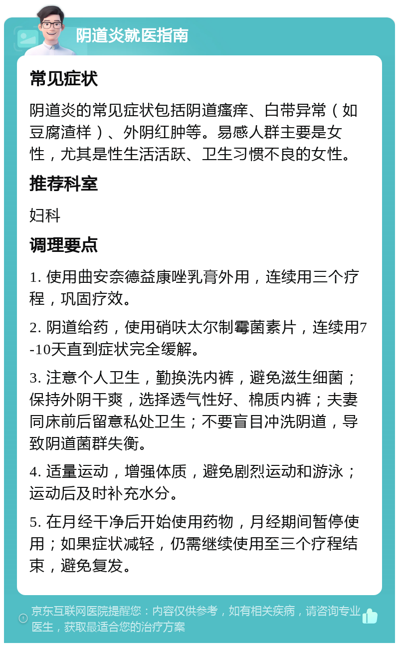 阴道炎就医指南 常见症状 阴道炎的常见症状包括阴道瘙痒、白带异常（如豆腐渣样）、外阴红肿等。易感人群主要是女性，尤其是性生活活跃、卫生习惯不良的女性。 推荐科室 妇科 调理要点 1. 使用曲安奈德益康唑乳膏外用，连续用三个疗程，巩固疗效。 2. 阴道给药，使用硝呋太尔制霉菌素片，连续用7-10天直到症状完全缓解。 3. 注意个人卫生，勤换洗内裤，避免滋生细菌；保持外阴干爽，选择透气性好、棉质内裤；夫妻同床前后留意私处卫生；不要盲目冲洗阴道，导致阴道菌群失衡。 4. 适量运动，增强体质，避免剧烈运动和游泳；运动后及时补充水分。 5. 在月经干净后开始使用药物，月经期间暂停使用；如果症状减轻，仍需继续使用至三个疗程结束，避免复发。