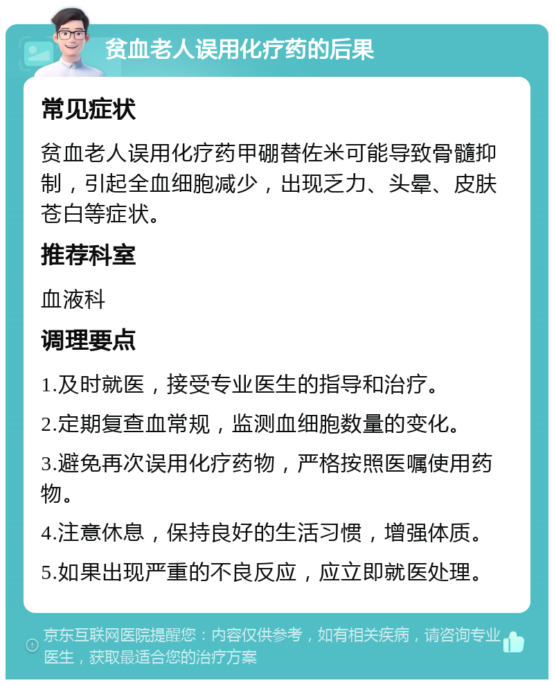 贫血老人误用化疗药的后果 常见症状 贫血老人误用化疗药甲硼替佐米可能导致骨髓抑制，引起全血细胞减少，出现乏力、头晕、皮肤苍白等症状。 推荐科室 血液科 调理要点 1.及时就医，接受专业医生的指导和治疗。 2.定期复查血常规，监测血细胞数量的变化。 3.避免再次误用化疗药物，严格按照医嘱使用药物。 4.注意休息，保持良好的生活习惯，增强体质。 5.如果出现严重的不良反应，应立即就医处理。