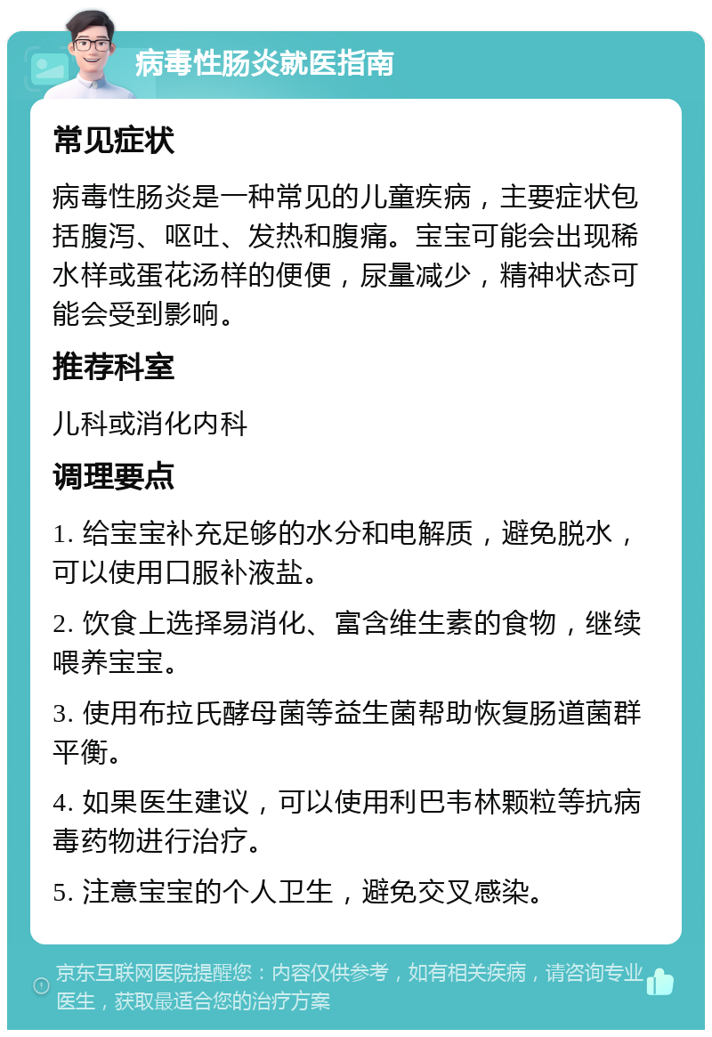 病毒性肠炎就医指南 常见症状 病毒性肠炎是一种常见的儿童疾病，主要症状包括腹泻、呕吐、发热和腹痛。宝宝可能会出现稀水样或蛋花汤样的便便，尿量减少，精神状态可能会受到影响。 推荐科室 儿科或消化内科 调理要点 1. 给宝宝补充足够的水分和电解质，避免脱水，可以使用口服补液盐。 2. 饮食上选择易消化、富含维生素的食物，继续喂养宝宝。 3. 使用布拉氏酵母菌等益生菌帮助恢复肠道菌群平衡。 4. 如果医生建议，可以使用利巴韦林颗粒等抗病毒药物进行治疗。 5. 注意宝宝的个人卫生，避免交叉感染。